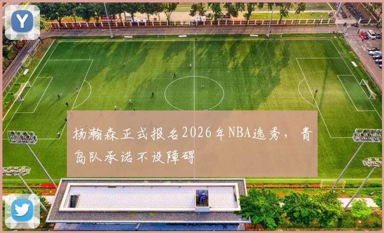 杨瀚森正式报名2026年NBA选秀，青岛队承诺不设障碍