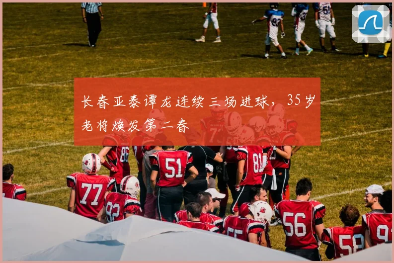 长春亚泰谭龙连续三场进球，35岁老将焕发第二春