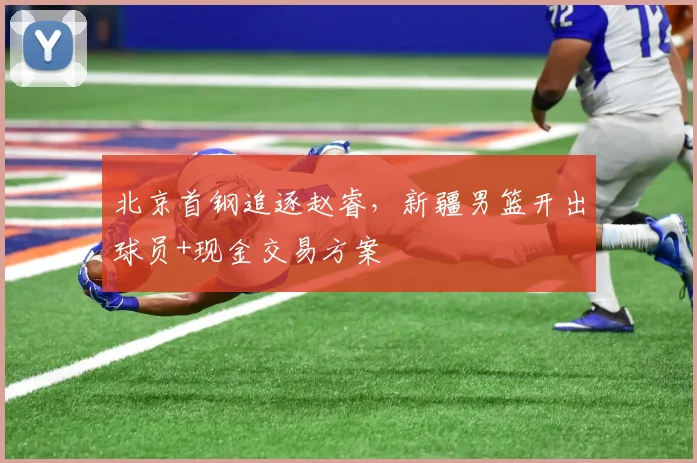 北京首钢追逐赵睿，新疆男篮开出球员+现金交易方案