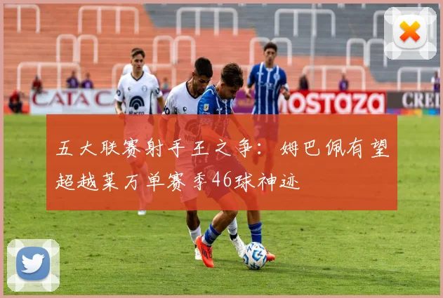 五大联赛射手王之争:姆巴佩有望超越莱万单赛季46球神迹