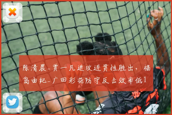 陈清晨_贾一凡进攻连贯性胜出，福岛由纪_广田彩花防守反击效率低17%