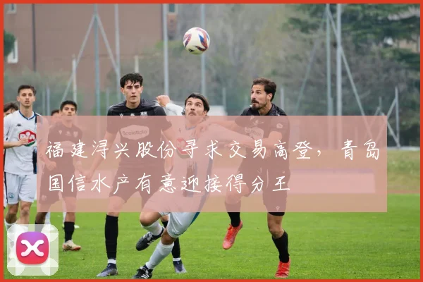福建浔兴股份寻求交易高登，青岛国信水产有意迎接得分王