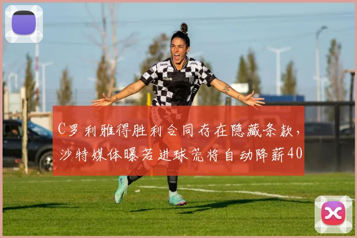 C罗利雅得胜利合同存在隐藏条款，沙特媒体曝若进球荒将自动降薪40%