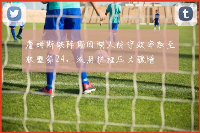 詹姆斯缺阵期间湖人防守效率跌至联盟第24，浓眉护框压力骤增