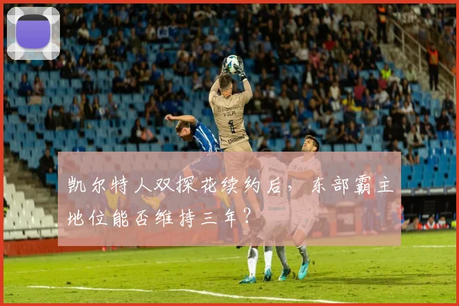 凯尔特人双探花续约后，东部霸主地位能否维持三年？