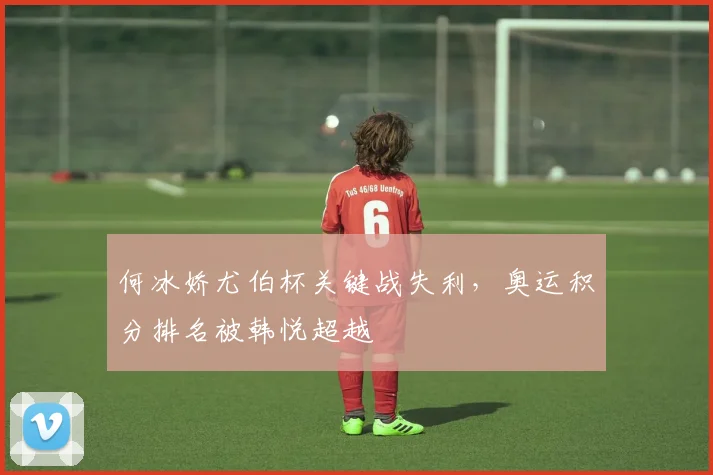 何冰娇尤伯杯关键战失利，奥运积分排名被韩悦超越